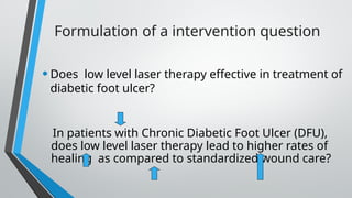 Formulation of a intervention question
•Does low level laser therapy effective in treatment of
diabetic foot ulcer?
In patients with Chronic Diabetic Foot Ulcer (DFU),
does low level laser therapy lead to higher rates of
healing as compared to standardized wound care?
 