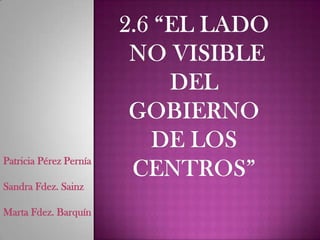 2.6 “EL LADO NO VISIBLE DEL GOBIERNO DE LOS CENTROS” Patricia Pérez PerníaSandra Fdez. SainzMarta Fdez. Barquín 