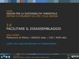 corso
DESIGN PER LA SOSTENIBILITA’ AMBIENTALE
METODI E STRUMENTI DI LIFE CYCLE DESIGN



2.6
26
FACILITARE IL DISASSEMBLAGGIO
sara cortesi
Politecnico di Milano / INDACO dept. / DIS / RAPI.labo

LeNS, the Learning Network on Sustainability




      Sara Cortesi
      Politecnico di Milano / INDACO / DIS / Facoltà del Design / Italia
 