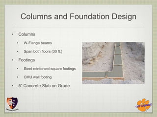 Columns and Foundation Design

•       Columns
    •     W-Flange beams

    •     Span both floors (30 ft.)

•       Footings
    •     Steel reinforced square footings

    •     CMU wall footing

•       5” Concrete Slab on Grade
 