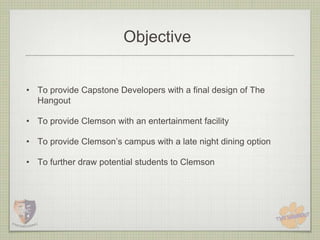 Objective


• To provide Capstone Developers with a final design of The
  Hangout

• To provide Clemson with an entertainment facility

• To provide Clemson’s campus with a late night dining option

• To further draw potential students to Clemson
 