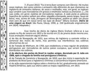 7. (Fuvest 2012) “Fui à terra fazer compras com Glennie. Há muitas
casas inglesas, tais como celeiros e armazéns não diferentes do que chamamos na
Inglaterra de armazéns italianos, de secos e molhados, mas, em geral, os ingleses
aqui vendem suas mercadorias em grosso a retalhistas nativos ou franceses. (...) As
ruas estão, em geral, repletas de mercadorias inglesas. A cada porta as palavras
Superfino de Londres saltam aos olhos: algodão estampado, panos largos, louça de
barro, mas, acima de tudo, ferragens de Birmingham, podem-se obter um pouco
mais caro do que em nossa terra nas lojas do Brasil.” (Maria Graham. Diário de
uma viagem ao Brasil. São Paulo, Edusp, 1990, p. 230 (publicado originalmente
em 1824). Adaptado.)
Esse trecho do diário da inglesa Maria Graham refere-se à sua
estada no Rio de Janeiro em 1822 e foi escrito em 21 de janeiro deste mesmo ano.
Essas anotações mostram alguns efeitos:
a) do Ato de Navegação, de 1651, que retirou da Inglaterra o controle militar e
comercial dos mares do norte, mas permitiu sua interferência nas colônias
ultramarinas do sul.
b) do Tratado de Methuen, de 1703, que estabeleceu a troca regular de produtos
portugueses por mercadorias de outros países europeus, que seriam também
distribuídas nas colônias.
c) da abertura dos portos do Brasil às nações amigas, decretada por D. João em
1808, após a chegada da família real portuguesa à América.
d) do Tratado de Comércio e Navegação, de 1810, que deu início à exportação de
produtos do Brasil para a Inglaterra e eliminou a concorrência hispano-americana.
e) da ação expansionista inglesa sobre a América do Sul, gradualmente anexada ao
Império Britânico, após sua vitória sobre as tropas napoleônicas, em 1815.
 