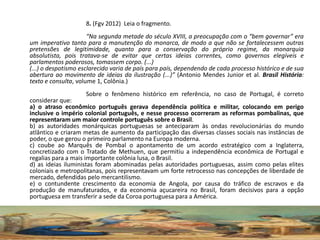 8. (Fgv 2012) Leia o fragmento.
“Na segunda metade do século XVIII, a preocupação com o “bem governar” era
um imperativo tanto para a manutenção do monarca, de modo a que não se fortalecessem outras
pretensões de legitimidade, quanto para a conservação do próprio regime, da monarquia
absolutista, pois tratava-se de evitar que certas ideias correntes, como governos elegíveis e
parlamentos poderosos, tomassem corpo. (...)
(...) o despotismo esclarecido varia de país para país, dependendo de cada processo histórico e de sua
abertura ao movimento de ideias da ilustração (...)” (Antonio Mendes Junior et al. Brasil História:
texto e consulta, volume 1, Colônia.)
Sobre o fenômeno histórico em referência, no caso de Portugal, é correto
considerar que:
a) o atraso econômico português gerava dependência política e militar, colocando em perigo
inclusive o império colonial português, e nesse processo ocorreram as reformas pombalinas, que
representaram um maior controle português sobre o Brasil.
b) as autoridades monárquicas portuguesas se anteciparam às ondas revolucionárias do mundo
atlântico e criaram metas de aumento da participação das diversas classes sociais nas instâncias de
poder, o que gerou o primeiro parlamento na Europa moderna.
c) coube ao Marquês de Pombal o apontamento de um acordo estratégico com a Inglaterra,
concretizado com o Tratado de Methuen, que permitiu a independência econômica de Portugal e
regalias para a mais importante colônia lusa, o Brasil.
d) as ideias iluministas foram abominadas pelas autoridades portuguesas, assim como pelas elites
coloniais e metropolitanas, pois representavam um forte retrocesso nas concepções de liberdade de
mercado, defendidas pelo mercantilismo.
e) o contundente crescimento da economia de Angola, por causa do tráfico de escravos e da
produção de manufaturados, e da economia açucareira no Brasil, foram decisivos para a opção
portuguesa em transferir a sede da Coroa portuguesa para a América.
 