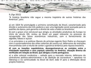 9. (Fgv 2012)
“A história brasileira não segue a mesma trajetória de outras histórias das
Américas”, pois:
a) em 1824 foi promulgada a primeira constituição do Brasil, caracterizada pela
divisão e autonomia dos três poderes e por uma legislação social avançada para os
padrões da época, pois garantia o direito de voto a todos os brasileiros.
b) com a grave crise estrutural que atingiu as atividades produtivas da Europa no
início do século XIX, restou ao Brasil um papel relevante no processo de
recuperação das bases econômicas industriais, com o fornecimento de
algodão, tabaco e açúcar.
c) os princípios e as práticas liberais do príncipe-regente Dom Pedro se chocavam
com o conservadorismo das elites coloniais do centro-sul, defensoras de restrições
mercantilistas com o intuito de conter a ganância britânica pela riqueza brasileira.
d) com as invasões napoleônicas, desorganizaram-se os contatos entre a
metrópole espanhola e seus espaços coloniais na América, situação diversa da
verificada em relação ao Brasil, que abrigou a Corte portuguesa.
e) a elite colonial nordestina – voltada para o mercado interno, defensora do
centralismo político-administrativo e da abolição da escravatura – apostava na
liderança e na continuidade no Brasil de Dom João VI para a efetivação desse
projeto histórico.
 