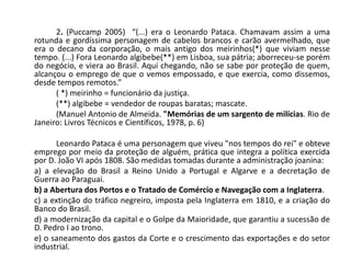 2. (Puccamp 2005) “(...) era o Leonardo Pataca. Chamavam assim a uma
rotunda e gordíssima personagem de cabelos brancos e carão avermelhado, que
era o decano da corporação, o mais antigo dos meirinhos(*) que viviam nesse
tempo. (...) Fora Leonardo algibebe(**) em Lisboa, sua pátria; aborreceu-se porém
do negócio, e viera ao Brasil. Aqui chegando, não se sabe por proteção de quem,
alcançou o emprego de que o vemos empossado, e que exercia, como dissemos,
desde tempos remotos.”
( *) meirinho = funcionário da justiça.
(**) algibebe = vendedor de roupas baratas; mascate.
(Manuel Antonio de Almeida. "Memórias de um sargento de milícias. Rio de
Janeiro: Livros Técnicos e Científicos, 1978, p. 6)
Leonardo Pataca é uma personagem que viveu "nos tempos do rei" e obteve
emprego por meio da proteção de alguém, prática que integra a política exercida
por D. João VI após 1808. São medidas tomadas durante a administração joanina:
a) a elevação do Brasil a Reino Unido a Portugal e Algarve e a decretação de
Guerra ao Paraguai.
b) a Abertura dos Portos e o Tratado de Comércio e Navegação com a Inglaterra.
c) a extinção do tráfico negreiro, imposta pela Inglaterra em 1810, e a criação do
Banco do Brasil.
d) a modernização da capital e o Golpe da Maioridade, que garantiu a sucessão de
D. Pedro I ao trono.
e) o saneamento dos gastos da Corte e o crescimento das exportações e do setor
industrial.
 