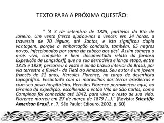 TEXTO PARA A PRÓXIMA QUESTÃO:
" 'A 3 de setembro de 1825, partimos do Rio de
Janeiro. Um vento fresco ajudou-nos a vencer, em 24 horas, a
travessia de 70 léguas, até Santos, e isto significou dupla
vantagem, porque a embarcação conduzia, também, 65 negros
novos, infeccionados por sarna da cabeça aos pés'. Assim começa o
mais vivo, completo e bem documentado relato da famosa
Expedição de Langsdorff, que na sua derradeira e longa etapa, entre
1825 e 1829, percorreu o vasto e ainda bravio interior do Brasil, por
via terrestre e fluvial - do Tietê ao Amazonas. Seu autor é um jovem
francês de 21 anos, Hercules Florence, no cargo de desenhista
topográfico. Encantado com as maravilhas das terras brasileiras e
com seu povo hospitaleiro, Hercules Florence permaneceu aqui, ao
término da expedição, escolhendo a então Vila de São Carlos, como
Campinas foi conhecida até 1842, para viver o resto de sua vida.
Florence morreu em 27 de março de 1879 (...)." (Revista: Scientific
American Brasil, n. 7, São Paulo: Ediouro, 2002. p. 60)
 
