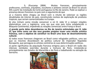 3. (Puccamp 2004) Muitos franceses, principalmente
professores, cientistas, arquitetos, escultores e pintores vieram ao Brasil no século
XIX a partir da instalação da Corte portuguesa no Rio de Janeiro. Pode-se explicar a
presença desses franceses no país com o argumento de que
a) a maioria deles chegou ao Brasil com o intuito de colonizar as regiões
desabitadas do interior do país, constituindo núcleos de exploração de produtos
tropicais, que seriam comercializados na Europa.
b) eles tinham como missão convencer o rei D. João VI a romper relações
diplomáticas com a Inglaterra, uma vez que este país tinha estabelecido o
Bloqueio Continental, impedindo as relações comerciais entre França e Brasil.
c) grande parte deles desembarcou no Rio de Janeiro estimulados por D. João
VI, que tinha como um dos seus grandes projetos trazer uma missão artística
francesa, com o objetivo de constituir no Brasil uma base de desenvolvimento
cultural.
d) todos esses franceses chegaram ao Brasil como refugiados políticos, uma vez
que os mesmos discordavam da política cultural do imperador Napoleão
Bonaparte, que perseguia os artistas contrários às suas determinações políticas.
e) parte significativa da população francesa emigrou para o Brasil em razão dos
intensos combates ocorridos durante a Comuna de Paris, instalando-se
principalmente nos Estados do Maranhão e do Pará e trabalhando na extração da
borracha.
 