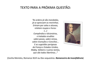 TEXTO PARA A PRÓXIMA QUESTÃO:
“As ordens já são mandadas,
já se apressam os meirinhos.
Entram por salas e alcovas,
relatam roupas e livros:
(...)
Compêndios e dicionários,
e tratados eruditos
sobre povos, sobre reinos,
sobre invenções e Concílios...
E as sugestões perigosas
da França e Estados Unidos,
Mably, Voltaire e outros tantos,
que são todos libertinos...”
(Cecília Meireles, Romance XLVII ou Dos sequestros. Romanceiro da Inconfidência)
 