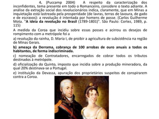4. (Puccamp 2004) A respeito da caracterização dos
inconfidentes, tema presente em todo o Romanceiro, considere o texto adiante. A
análise da extração social dos revolucionários indica, claramente, que em Minas a
inquietação está lastreada pela prosperidade (de lavras, terras de lavoura, de gado
e de escravos): a revolução é intentada por homens de posse. (Carlos Guilherme
Mota. "A ideia da revolução no Brasil (1789-1801)". São Paulo: Cortez, 1989, p.
115)
A medida da Coroa que incidiu sobre essas posses e acirrou os desejos de
rompimento com a metrópole foi a
a) resolução da rainha, D. Maria I, de proibir a agricultura de subsistência na região
de Minas Gerais.
b) ameaça da Derrama, cobrança de 100 arrobas de ouro anuais a todos os
habitantes, de forma indiscriminada.
c) nomeação de Contratadores, encarregados de cobrar todos os tributos
destinados à metrópole.
d) oficialização do Quinto, imposto que incidia sobre a produção mineradora, da
qual 20% destinava-se a Portugal.
e) instituição da Devassa, apuração dos proprietários suspeitos de conspirarem
contra a Coroa.
 