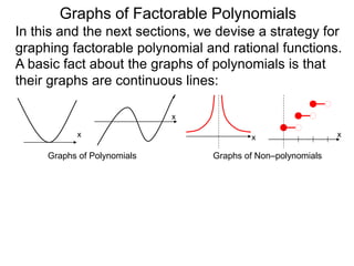 Graphs of Factorable Polynomials
In this and the next sections, we devise a strategy for
graphing factorable polynomial and rational functions.
A basic fact about the graphs of polynomials is that
their graphs are continuous lines:
x
x
Graphs of Polynomials
x x
Graphs of Non–polynomials
To graph a function, we separate the job into two parts.
 