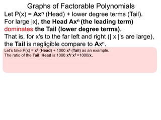 Graphs of Factorable Polynomials
Let P(x) = Axn (Head) + lower degree terms (Tail).
For large |x|, the Head Axn (the leading term)
dominates the Tail (lower degree terms).
That is, for x's to the far left and right (| x |'s are large),
the Tail is negligible compare to Axn.
Let’s take P(x) = x5 (Head) + 1000 x4 (Tail) as an example.
The ratio of the Tail: Head is 1000 x4/ x5 =1000/x.
For “large” x's (say x = 10100, one google), 1000/x ≈ 0.
This means the Tail 1000x4 contributes a negligible amount compared to the
Head x5. So y = x5 shapes the graph of y = P(x) = x5 + 1000 x4 for large |x|'s.
 