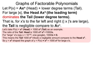 Graphs of Factorable Polynomials
Let P(x) = Axn (Head) + lower degree terms (Tail).
For large |x|, the Head Axn (the leading term)
dominates the Tail (lower degree terms).
That is, for x's to the far left and right (| x |'s are large),
the Tail is negligible compare to Axn.
Hence, for x where |x| is "large",
y = P(x) resembles y = Axn (the Head)
Let’s take P(x) = x5 (Head) + 1000 x4 (Tail) as an example.
The ratio of the Tail: Head is 1000 x4/ x5 =1000/x.
For “large” x's (say x = 10100, one google), 1000/x ≈ 0.
This means the Tail 1000x4 contributes a negligible amount compared to the
Head x5. So y = x5 shapes the graph of y = P(x) = x5 + 1000 x4 for large |x|'s.
 