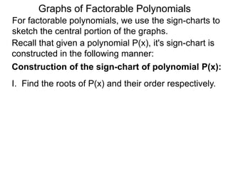 Graphs of Factorable Polynomials
For factorable polynomials, we use the sign-charts to
sketch the central portion of the graphs.
Recall that given a polynomial P(x), it's sign-chart is
constructed in the following manner:
Construction of the sign-chart of polynomial P(x):
I. Find the roots of P(x) and their order respectively.
II. Draw the real line, mark off the answers from I.
 