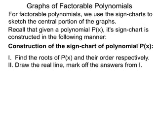 Graphs of Factorable Polynomials
For factorable polynomials, we use the sign-charts to
sketch the central portion of the graphs.
Recall that given a polynomial P(x), it's sign-chart is
constructed in the following manner:
Construction of the sign-chart of polynomial P(x):
I. Find the roots of P(x) and their order respectively.
II. Draw the real line, mark off the answers from I.
III. Sample a point for it's sign, use the orders of the
roots to extend and fill in the signs.
 