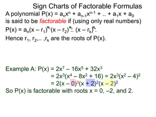 A polynomial P(x) = anxn + an-1xn-1 + .. + a1x + a0
is said to be factorable if (using only real numbers)
P(x) = an(x – r1) (x – r2) .. (x – rk) .
Hence r1, r2,.. ,rk are the roots of P(x).
The order of a root is the corresponding power
raised in the factored form, i.e.
the order of the r1 is N1, order of r2 is N2 ,etc..
N1 N2 Nk
Example A: P(x) = 2x7 – 16x5 + 32x3
= 2x3(x4 – 8x2 + 16) = 2x3(x2 – 4)2
= 2(x – 0)3(x + 2)2(x – 2)2
So P(x) is factorable with roots x = 0, –2, and 2.
Sign Charts of Factorable Formulas
 