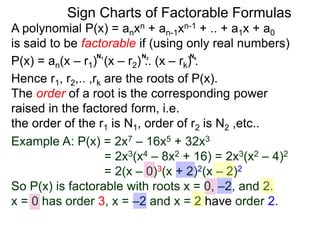 Behaviors of factorable polynomials give us insights to
behaviors of all polynomials.
A polynomial P(x) = anxn + an-1xn-1 + .. + a1x + a0
is said to be factorable if (using only real numbers)
P(x) = an(x – r1) (x – r2) .. (x – rk) .
Hence r1, r2,.. ,rk are the roots of P(x).
The order of a root is the corresponding power
raised in the factored form, i.e.
the order of the r1 is N1, order of r2 is N2 ,etc..
N1 N2 Nk
Example A: P(x) = 2x7 – 16x5 + 32x3
= 2x3(x4 – 8x2 + 16) = 2x3(x2 – 4)2
= 2(x – 0)3(x + 2)2(x – 2)2
So P(x) is factorable with roots x = 0, –2, and 2.
x = 0 has order 3, x = –2 and x = 2 have order 2.
Sign Charts of Factorable Formulas
 