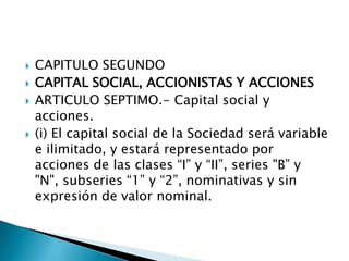 CAPITULO SEGUNDOCAPITAL SOCIAL, ACCIONISTAS Y ACCIONESARTICULO SEPTIMO.- Capital social y acciones. (i) El capital social de la Sociedad será variable e ilimitado, y estará representado por acciones de las clases “I” y “II”, series "B” y "N", subseries “1” y “2”, nominativas y sin expresión de valor nominal.