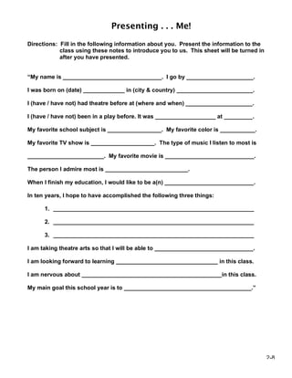 Presenting . . . Me!
Directions: Fill in the following information about you. Present the information to the
            class using these notes to introduce you to us. This sheet will be turned in
            after you have presented.


“My name is _______________________________. I go by _____________________.

I was born on (date) _____________ in (city & country) ________________________.

I (have / have not) had theatre before at (where and when) _____________________.

I (have / have not) been in a play before. It was ___________________ at _________.

My favorite school subject is _________________. My favorite color is ___________.

My favorite TV show is ____________________. The type of music I listen to most is

________________________. My favorite movie is ____________________________.

The person I admire most is __________________________.

When I finish my education, I would like to be a(n) ____________________________.

In ten years, I hope to have accomplished the following three things:

      1. _______________________________________________________________

      2. _______________________________________________________________

      3. _______________________________________________________________

I am taking theatre arts so that I will be able to _______________________________.

I am looking forward to learning ________________________________ in this class.

I am nervous about ____________________________________________in this class.

My main goal this school year is to ________________________________________.”




                                                                                           2-8
 