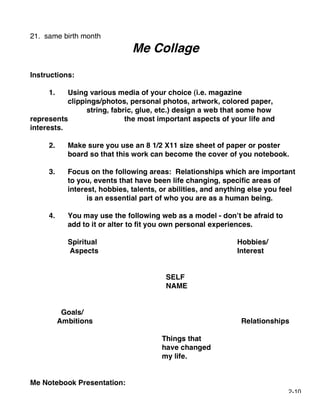 21. same birth month
                               Me Collage
Instructions:

     1.    Using various media of your choice (i.e. magazine
           clippings/photos, personal photos, artwork, colored paper,
                 string, fabric, glue, etc.) design a web that some how
represents                   the most important aspects of your life and
interests.

     2.     Make sure you use an 8 1/2 X11 size sheet of paper or poster
            board so that this work can become the cover of you notebook.

     3.     Focus on the following areas: Relationships which are important
            to you, events that have been life changing, specific areas of
            interest, hobbies, talents, or abilities, and anything else you feel
                  is an essential part of who you are as a human being.

     4.     You may use the following web as a model - don’t be afraid to
            add to it or alter to fit you own personal experiences.

            Spiritual                                         Hobbies/
            Aspects                                           Interest


                                         SELF
                                         NAME


           Goals/
          Ambitions                                            Relationships

                                        Things that
                                        have changed
                                        my life.


Me Notebook Presentation:
                                                                             2-10
 