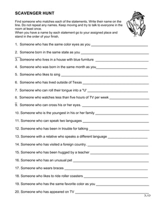 SCAVENGER HUNT
Find someone who matches each of the statements. Write their name on the
line. Do not repeat any names. Keep moving and try to talk to everyone in the
room at least once.
When you have a name by each statement go to your assigned place and
stand in the order of your finish.

1. Someone who has the same color eyes as you ______________________________

2. Someone born in the same state as you ____________________________________
___
3. Someone who lives in a house with blue furniture ____________________________

4. Someone who was born in the same month as you___________________________

5. Someone who likes to sing ______________________________________________

6. Someone who has lived outside of Texas ___________________________________

7. Someone who can roll their tongue into a "U' ________________________________

8. Someone who watches less than five hours of TV per week _____________________
_
9. Someone who can cross his or her eyes. ___________________________________

10. Someone who is the youngest in his or her family ____________________________

11. Someone who can speak two languages ___________________________________

12. Someone who has been in trouble for talking ________________________________

13. Someone with a relative who speaks a different language _____________________

14. Someone who has visited a foreign country. ________________________________

15. Someone who has been hugged by a teacher _______________________________

16. Someone who has an unusual pet ________________________________________

17. Someone who wears braces ____________________________________________

18. Someone who likes to ride roller coasters __________________________________

19. Someone who has the same favorite color as you ____________________________

20. Someone who has appeared on TV _______________________________________
                                                                                2-12
 