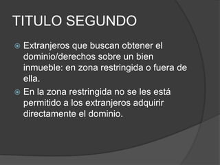 TITULO SEGUNDOExtranjeros que buscan obtener el dominio/derechos sobre un bien inmueble: en zona restringida o fuera de ella.En la zona restringida no se les está permitido a los extranjeros adquirir directamente el dominio. 