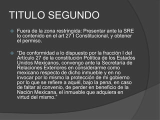TITULO SEGUNDOFuera de la zona restringida: Presentar ante la SRE lo contenido en el art 27 I Constitucional, y obtener el permiso.“De conformidad a lo dispuesto por la fracción I del Artículo 27 de la constitución Política de los Estados Unidos Mexicanos, convengo ante la Secretaría de Relaciones Exteriores en considerarme como mexicano respecto de dicho inmueble y en no invocar por lo mismo la protección de mi gobierno por lo que se refiere a aquél, bajo la pena, en caso de faltar al convenio, de perder en beneficio de la Nación Mexicana, el inmueble que adquiera en virtud del mismo.”