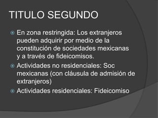 TITULO SEGUNDOEn zona restringida: Los extranjeros pueden adquirir por medio de la constitución de sociedades mexicanas  y a través de fideicomisos. Actividades no residenciales: Soc mexicanas (con cláusula de admisión de extranjeros)Actividades residenciales: Fideicomiso