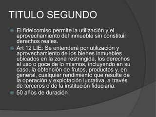 TITULO SEGUNDOEl fideicomiso permite la utilización y el aprovechamiento del inmueble sin constituir derechos reales. Art 12 LIE: Se entenderá por utilización y aprovechamiento de los bienes inmuebles ubicados en la zona restringida, los derechos al uso o goce de lo mismos, incluyendo en su caso, la obtención de frutos, productos y, en general, cualquier rendimiento que resulte de la operación y explotación lucrativa, a través de terceros o de la institución fiduciaria.50 años de duración