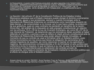 EXTRANJEROS. CUANDO PRETENDAN ADQUIRIR UN BIEN INMUEBLE EN TERRITORIO NACIONAL, DEBERÁN ACREDITAR QUE CUENTAN CON EL PERMISO CORRESPONDIENTE QUE CONTENGA EL CONVENIO A QUE SE REFIERE EL ARTÍCULO 27, FRACCIÓN I, DE LA CONSTITUCIÓN FEDERAL, EN EL MOMENTO DE FORMALIZAR LA COMPRAVENTA ANTE FEDATARIO PÚBLICO.La fracción I del artículo 27 de la Constitución Política de los Estados Unidos Mexicanos establece que el Estado mexicano puede otorgar el dominio a extranjeros sobre tierras, aguas y sus accesiones, siempre y cuando convengan ante la Secretaría de Relaciones Exteriores en considerarse como nacionales respecto de tales bienes; y se comprometan a no invocar, por lo que hace a éstos, la protección de sus gobiernos, pues en caso contrario los perderán en beneficio de la nación. Ahora bien, del análisis de lo dispuesto en este precepto constitucional, en relación con los artículos 10-A y 39 de la Ley de Inversión Extranjera, así como 66 y 67 de la Ley General de Población, se desprende que los extranjeros deben acreditar el haber obtenido el convenio o permiso a que se refiere el citado artículo constitucional ante la Secretaría de Relaciones Exteriores para poder adquirir bienes inmuebles, al momento de que su contrato se vaya a formalizar ante un fedatario público, pues dichos funcionarios son los únicos que tienen la obligación de cerciorarse de la calidad migratoria de aquéllos, así como relacionar e insertar en los apéndices o registros, las autorizaciones correspondientes a fin de formalizar el acto jurídico que conforme a la ley lo requiera, lo que se traduce a su vez, en que no se necesita de la autorización correspondiente para la celebración del contrato privado de compraventa, sino hasta el momento de formalizarlo mediante la escritura pública que al efecto se otorgue ante el fedatario público.Amparo directo en revisión 762/2001. Sonia DavidsonFryer de Petersen. 28 de noviembre de 2001. Cinco votos. Ponente: Olga Sánchez Cordero de García Villegas. Secretaria: Mariana MureddúGilabert.