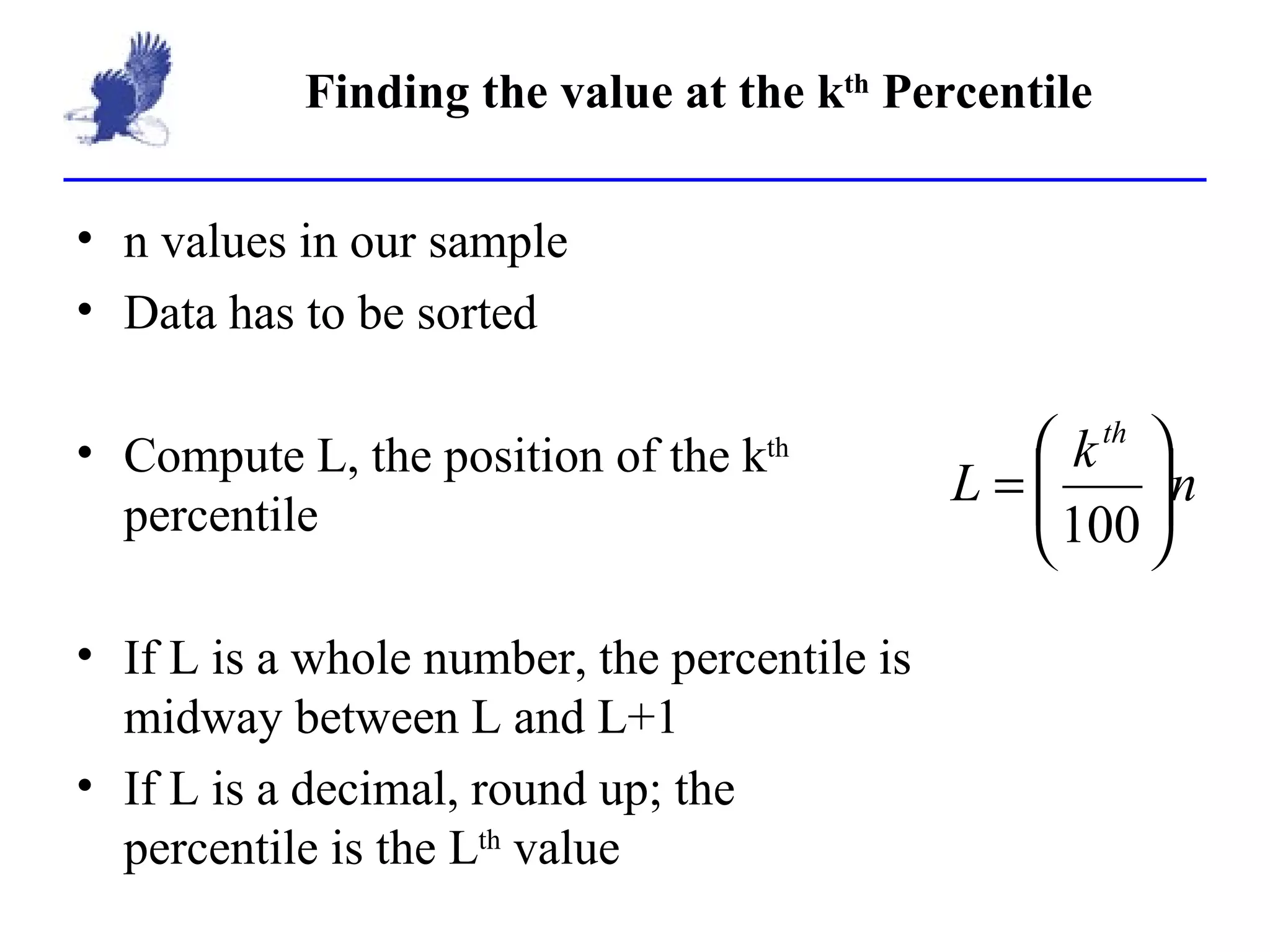 Finding the value at the k th  Percentile n values in our sample Data has to be sorted Compute L, the position of the k th  percentile If L is a whole number, the percentile is midway between L and L+1 If L is a decimal, round up; the percentile is the L th  value 