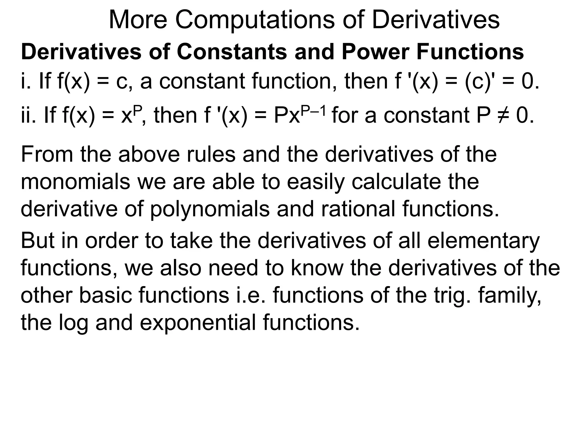 More Computations of Derivatives 
Derivatives of Constants and Power Functions 
i. If f(x) = c, a constant function, then f '(x) = (c)' = 0. 
ii. If f(x) = xP, then f '(x) = PxP–1 for a constant P ≠ 0. 
From the above rules and the derivatives of the 
monomials we are able to easily calculate the 
derivative of polynomials and rational functions. 
But in order to take the derivatives of all elementary 
functions, we also need to know the derivatives of the 
other basic functions i.e. functions of the trig. family, 
the log and exponential functions. 
 