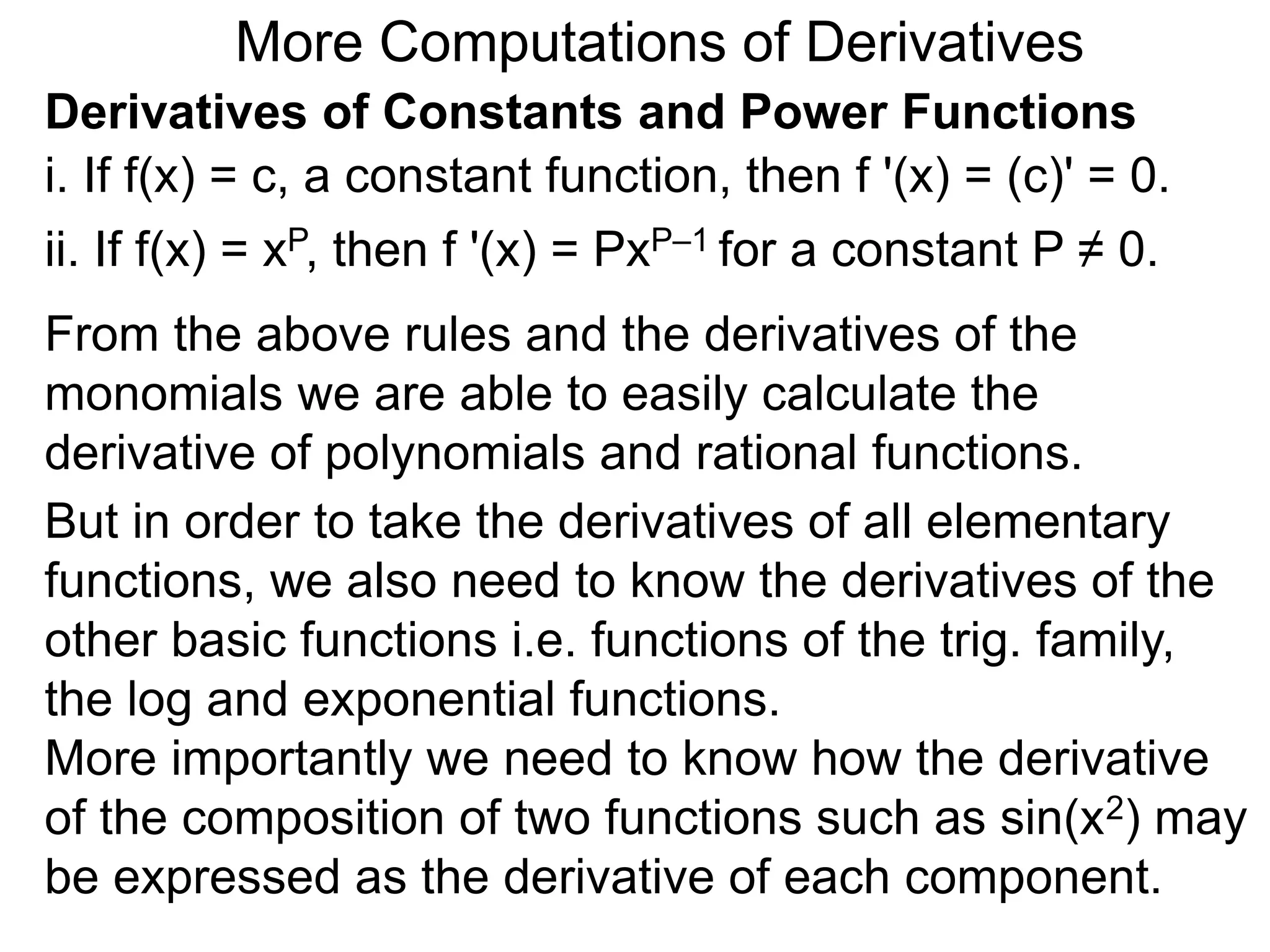 More Computations of Derivatives 
Derivatives of Constants and Power Functions 
i. If f(x) = c, a constant function, then f '(x) = (c)' = 0. 
ii. If f(x) = xP, then f '(x) = PxP–1 for a constant P ≠ 0. 
From the above rules and the derivatives of the 
monomials we are able to easily calculate the 
derivative of polynomials and rational functions. 
But in order to take the derivatives of all elementary 
functions, we also need to know the derivatives of the 
other basic functions i.e. functions of the trig. family, 
the log and exponential functions. 
More importantly we need to know how the derivative 
of the composition of two functions such as sin(x2) may 
be expressed as the derivative of each component. 
 
