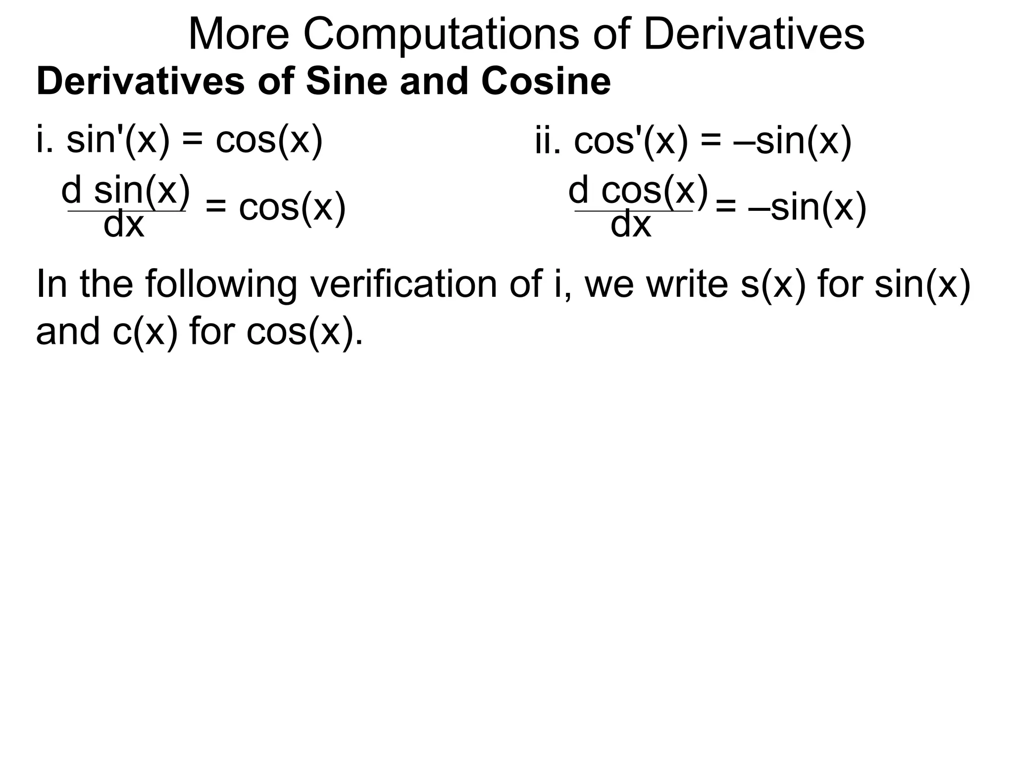 More Computations of Derivatives 
Derivatives of Sine and Cosine 
i. sin'(x) = cos(x) 
d sin(x) 
dx = cos(x) 
ii. cos'(x) = –sin(x) 
d cos(x) 
dx = –sin(x) 
In the following verification of i, we write s(x) for sin(x) 
and c(x) for cos(x). 
 