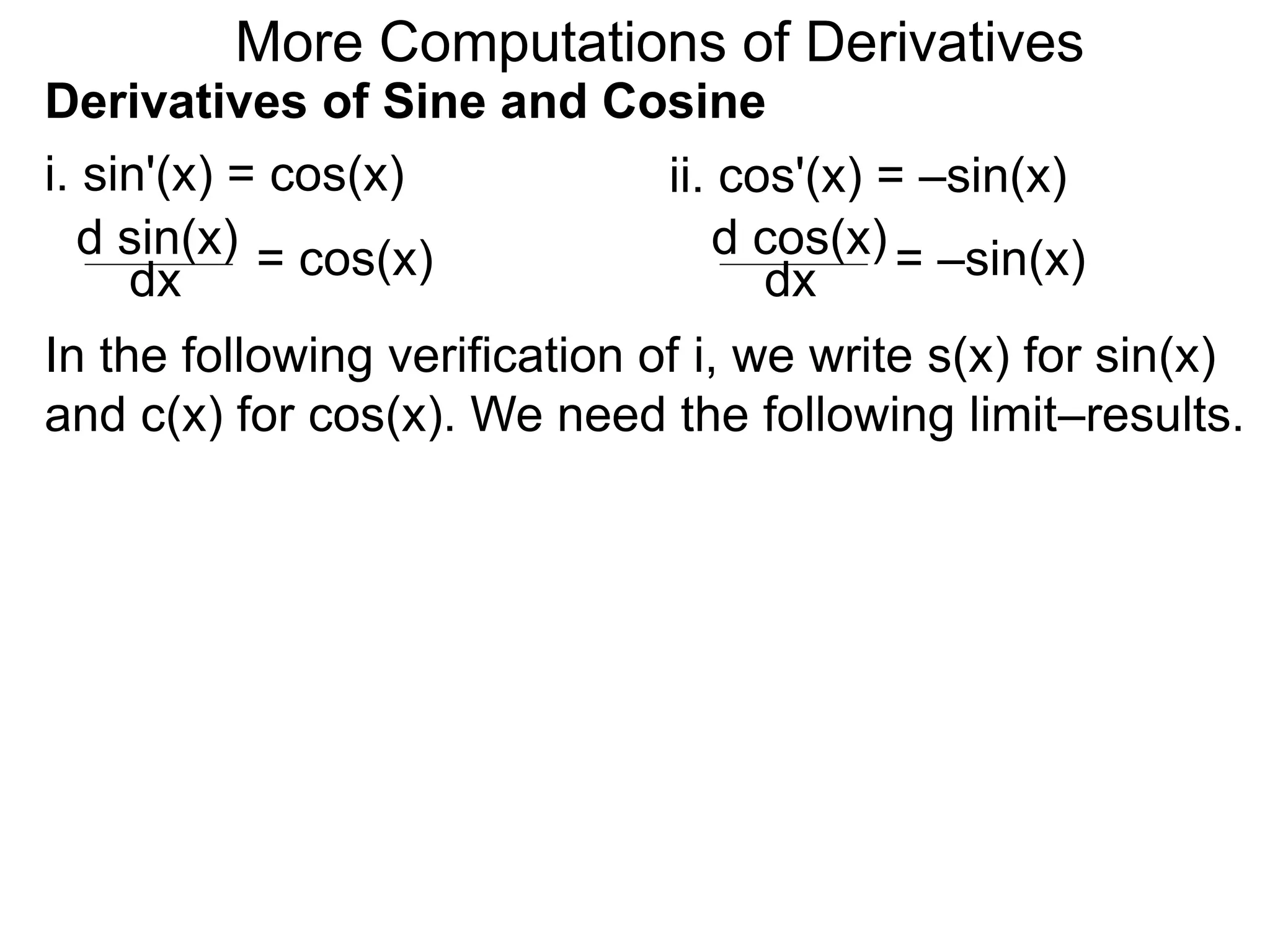 More Computations of Derivatives 
Derivatives of Sine and Cosine 
i. sin'(x) = cos(x) 
d sin(x) 
dx = cos(x) 
ii. cos'(x) = –sin(x) 
d cos(x) 
dx = –sin(x) 
In the following verification of i, we write s(x) for sin(x) 
and c(x) for cos(x). We need the following limit–results. 
 
