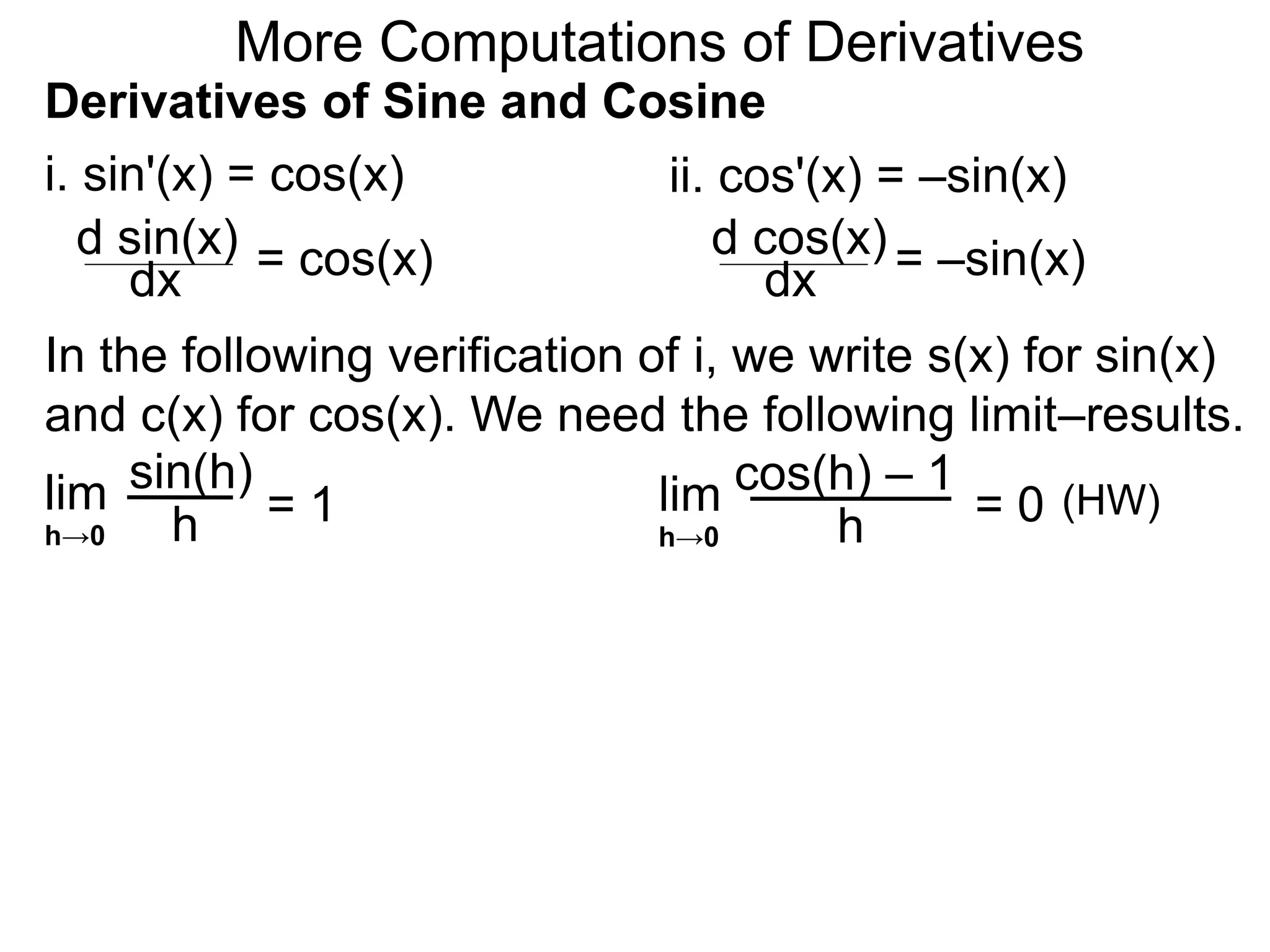 More Computations of Derivatives 
Derivatives of Sine and Cosine 
i. sin'(x) = cos(x) 
d sin(x) 
dx = cos(x) 
ii. cos'(x) = –sin(x) 
d cos(x) 
dx = –sin(x) 
In the following verification of i, we write s(x) for sin(x) 
and c(x) for cos(x). We need the following limit–results. 
lim 
sin(h) 
h 
= 1 
h→0 
lim 
cos(h) – 1 
h 
= 0 
h→0 
(HW) 
 