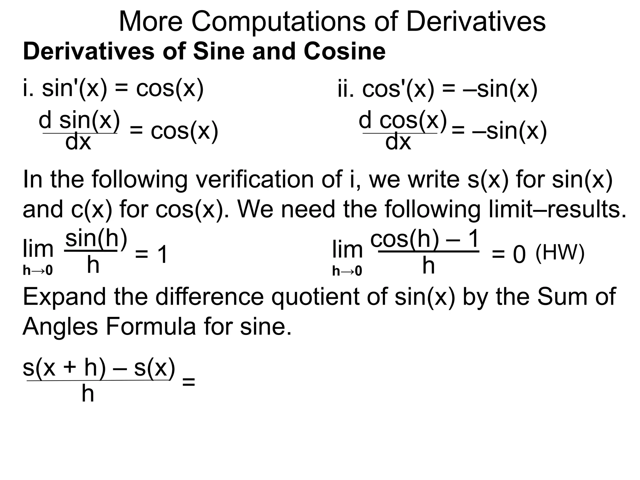 More Computations of Derivatives 
Derivatives of Sine and Cosine 
i. sin'(x) = cos(x) 
d sin(x) 
dx = cos(x) 
ii. cos'(x) = –sin(x) 
d cos(x) 
dx = –sin(x) 
In the following verification of i, we write s(x) for sin(x) 
and c(x) for cos(x). We need the following limit–results. 
lim 
sin(h) 
h 
= 1 
h→0 
cos(h) – 1 
Expand the difference quotient of sin(x) by the Sum of 
Angles Formula for sine. 
s(x + h) – s(x) 
h = 
lim 
h 
= 0 
h→0 
(HW) 
 