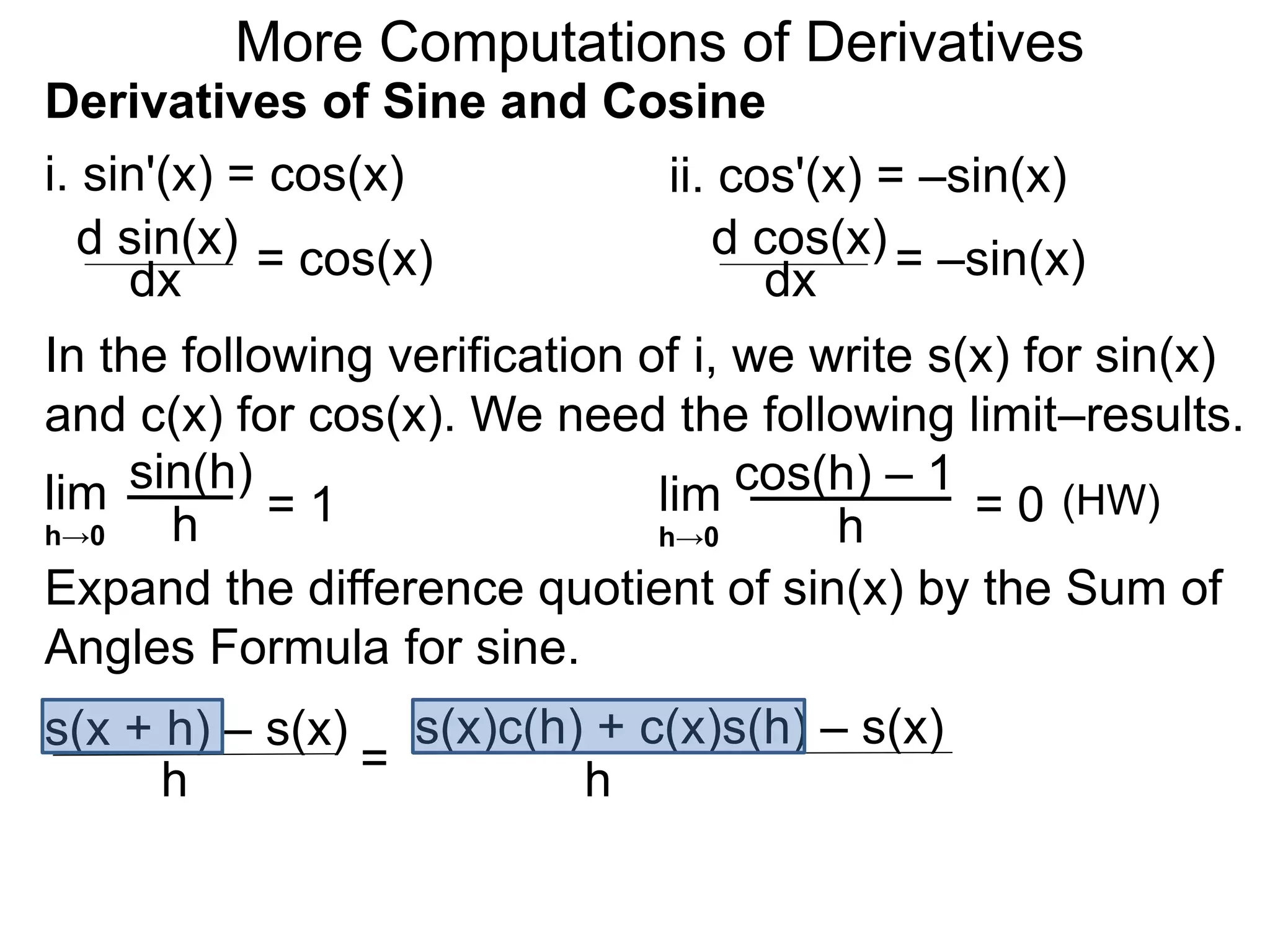 More Computations of Derivatives 
Derivatives of Sine and Cosine 
i. sin'(x) = cos(x) 
d sin(x) 
dx = cos(x) 
ii. cos'(x) = –sin(x) 
d cos(x) 
dx = –sin(x) 
In the following verification of i, we write s(x) for sin(x) 
and c(x) for cos(x). We need the following limit–results. 
lim 
sin(h) 
h 
= 1 
h→0 
cos(h) – 1 
Expand the difference quotient of sin(x) by the Sum of 
Angles Formula for sine. 
s(x + h) – s(x) 
h = 
s(x)c(h) + c(x)s(h) – s(x) 
h 
lim 
h 
= 0 
h→0 
(HW) 
 