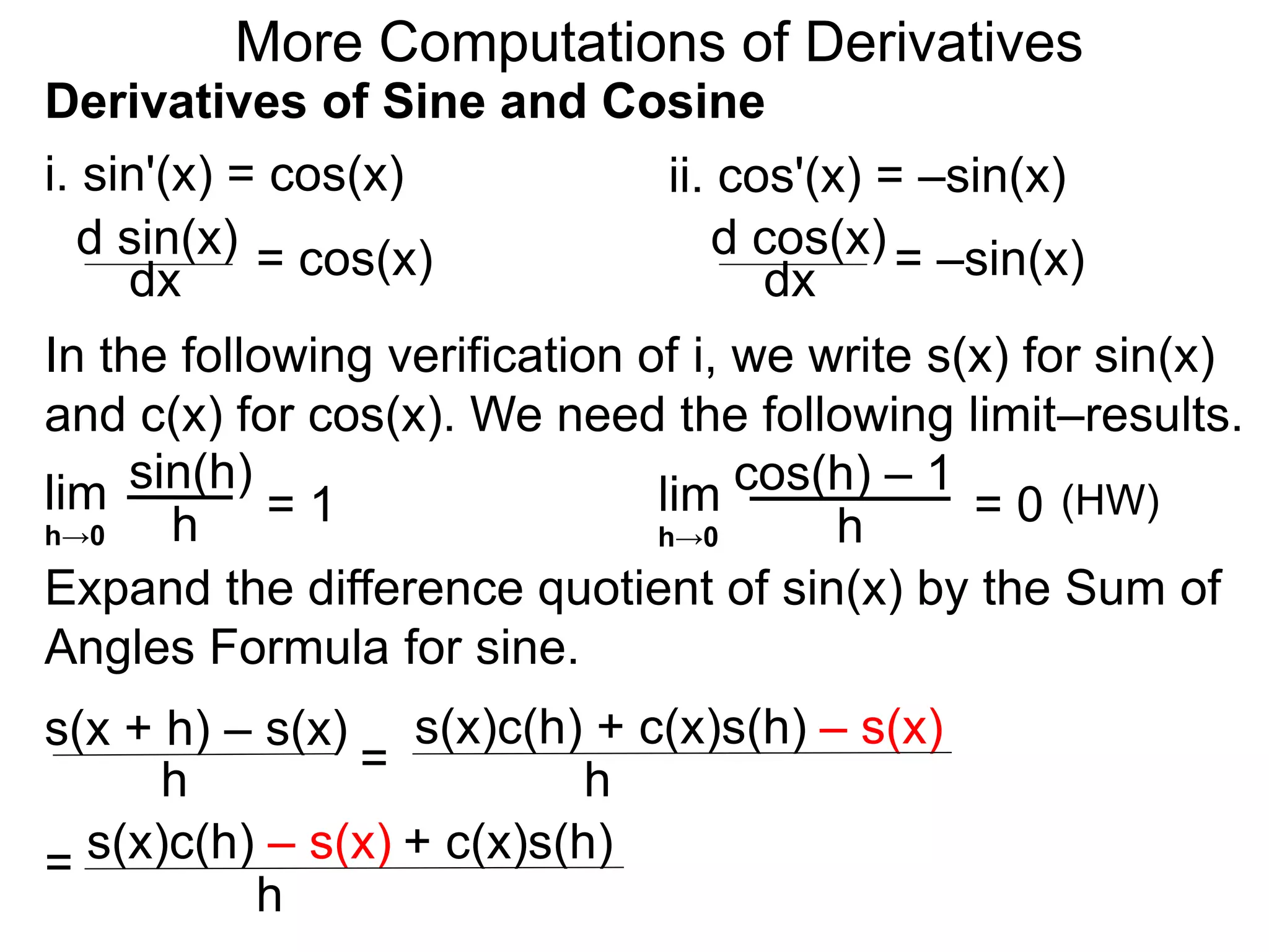 More Computations of Derivatives 
Derivatives of Sine and Cosine 
i. sin'(x) = cos(x) 
d sin(x) 
dx = cos(x) 
ii. cos'(x) = –sin(x) 
d cos(x) 
dx = –sin(x) 
In the following verification of i, we write s(x) for sin(x) 
and c(x) for cos(x). We need the following limit–results. 
lim 
sin(h) 
h 
= 1 
h→0 
cos(h) – 1 
Expand the difference quotient of sin(x) by the Sum of 
Angles Formula for sine. 
s(x + h) – s(x) 
h = 
s(x)c(h) + c(x)s(h) – s(x) 
h 
= s(x)c(h) – s(x) + c(x)s(h) 
h 
lim 
h 
= 0 
h→0 
(HW) 
 