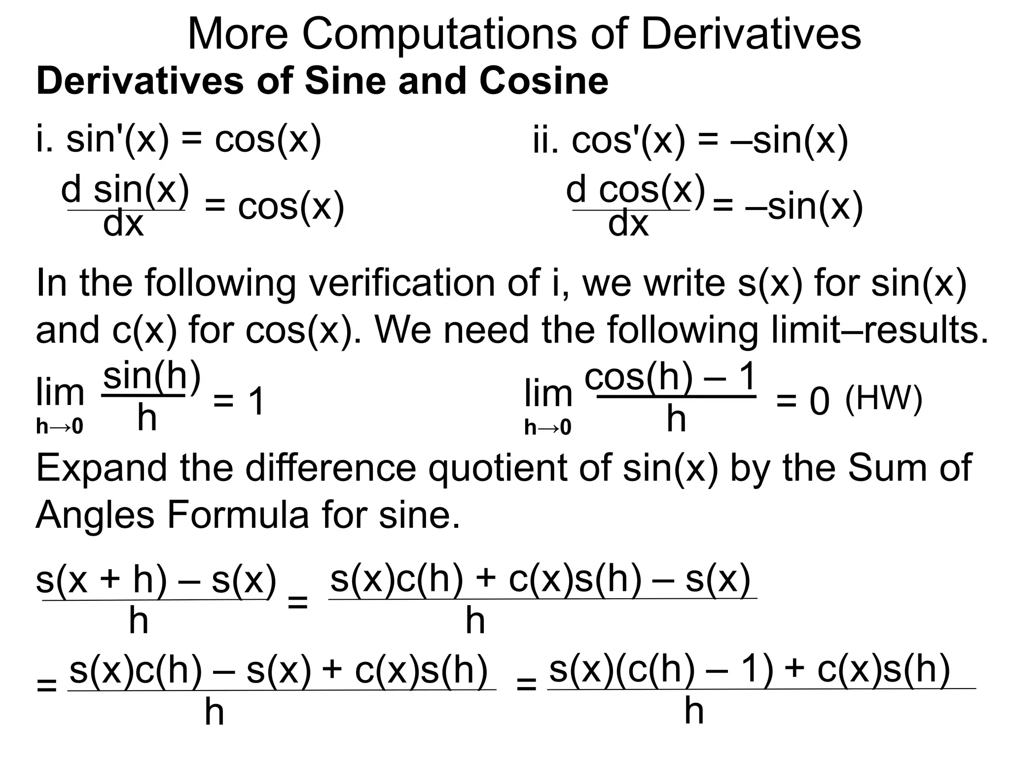 More Computations of Derivatives 
Derivatives of Sine and Cosine 
i. sin'(x) = cos(x) 
d sin(x) 
dx = cos(x) 
ii. cos'(x) = –sin(x) 
d cos(x) 
dx = –sin(x) 
In the following verification of i, we write s(x) for sin(x) 
and c(x) for cos(x). We need the following limit–results. 
lim 
sin(h) 
h 
= 1 
h→0 
cos(h) – 1 
Expand the difference quotient of sin(x) by the Sum of 
Angles Formula for sine. 
s(x + h) – s(x) 
h = 
s(x)c(h) + c(x)s(h) – s(x) 
h 
= s(x)c(h) – s(x) + c(x)s(h) 
h 
= s(x)(c(h) – 1) + c(x)s(h) 
h 
lim 
h 
= 0 
h→0 
(HW) 
 