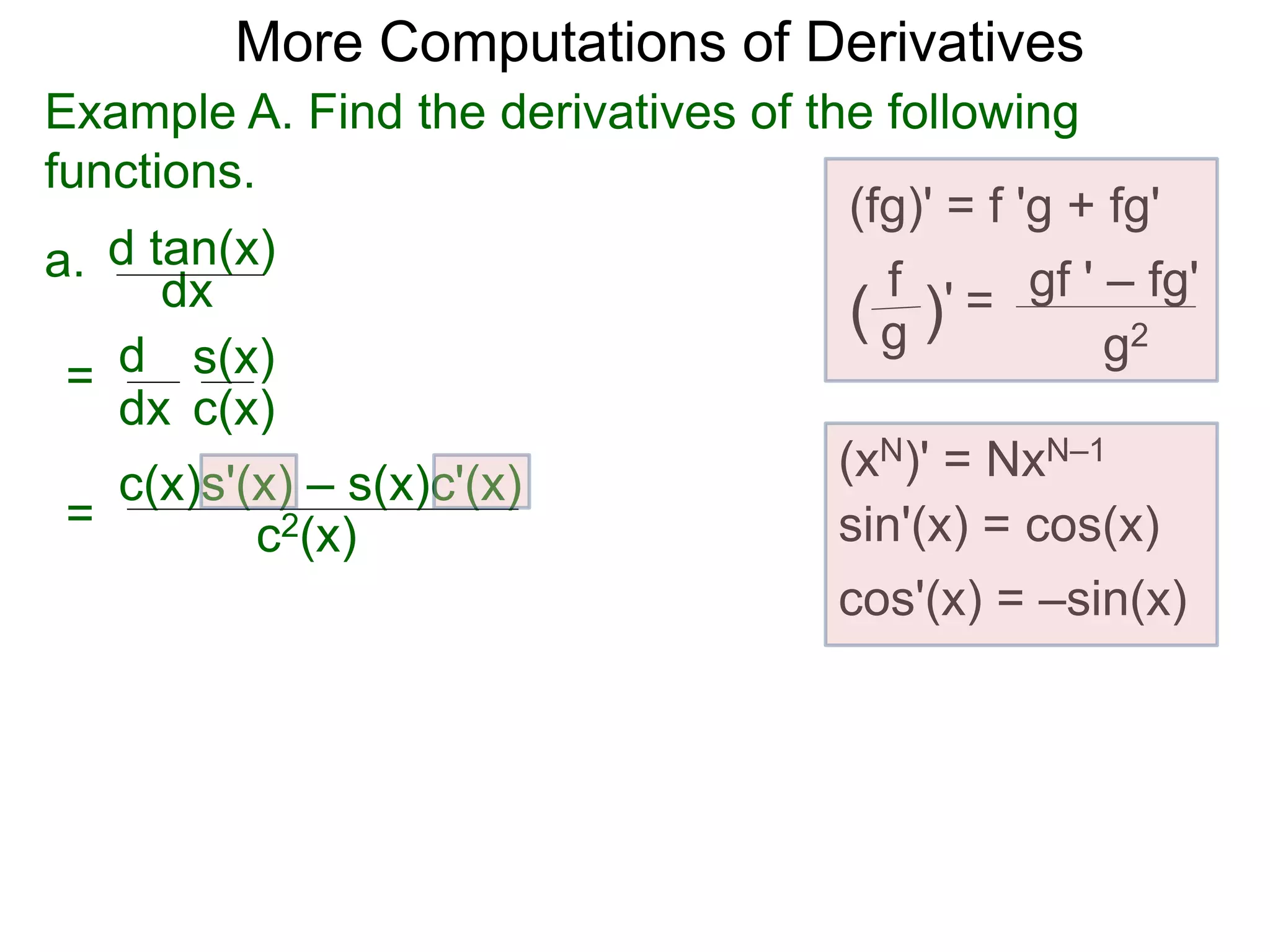 More Computations of Derivatives 
Example A. Find the derivatives of the following 
functions. 
a. 
d tan(x) 
dx 
d 
dx 
= s(x) 
c(x) 
(fg)' = f 'g + fg' 
gf ' – fg' 
g2 
f 
( g )' = 
= 
c(x)s'(x) – s(x)c'(x) 
(xN)' = NxN–1 
c2(x) sin'(x) = cos(x) 
cos'(x) = –sin(x) 
 