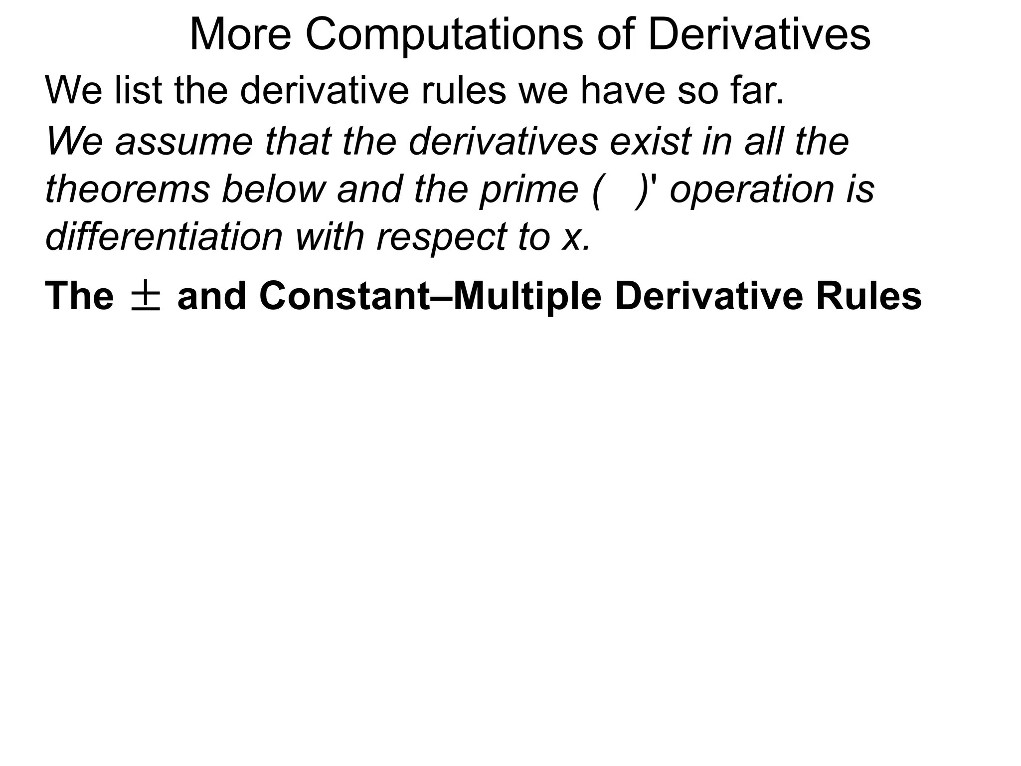 More Computations of Derivatives 
We list the derivative rules we have so far. 
We assume that the derivatives exist in all the 
theorems below and the prime ( )' operation is 
differentiation with respect to x. 
The ± and Constant–Multiple Derivative Rules 
 
