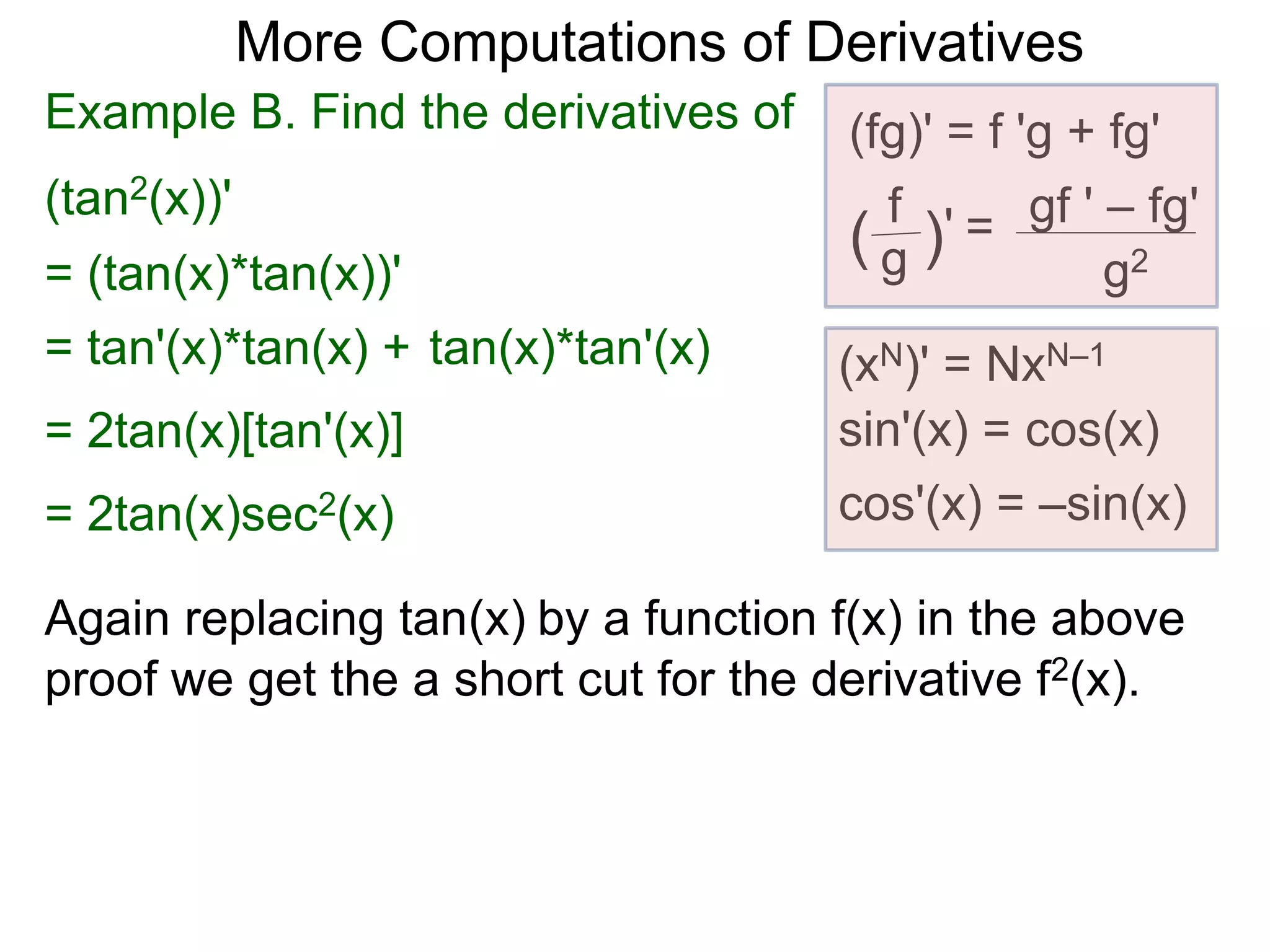More Computations of Derivatives 
Example B. Find the derivatives of (fg)' = f 'g + fg' 
(tan2(x))' 
gf ' – fg' 
g2 
f 
( g )' = 
(xN)' = NxN–1 
sin'(x) = cos(x) 
cos'(x) = –sin(x) 
= (tan(x)*tan(x))' 
= tan'(x)*tan(x) + tan(x)*tan'(x) 
= 2tan(x)[tan'(x)] 
= 2tan(x)sec2(x) 
Again replacing tan(x) by a function f(x) in the above 
proof we get the a short cut for the derivative f2(x). 
 