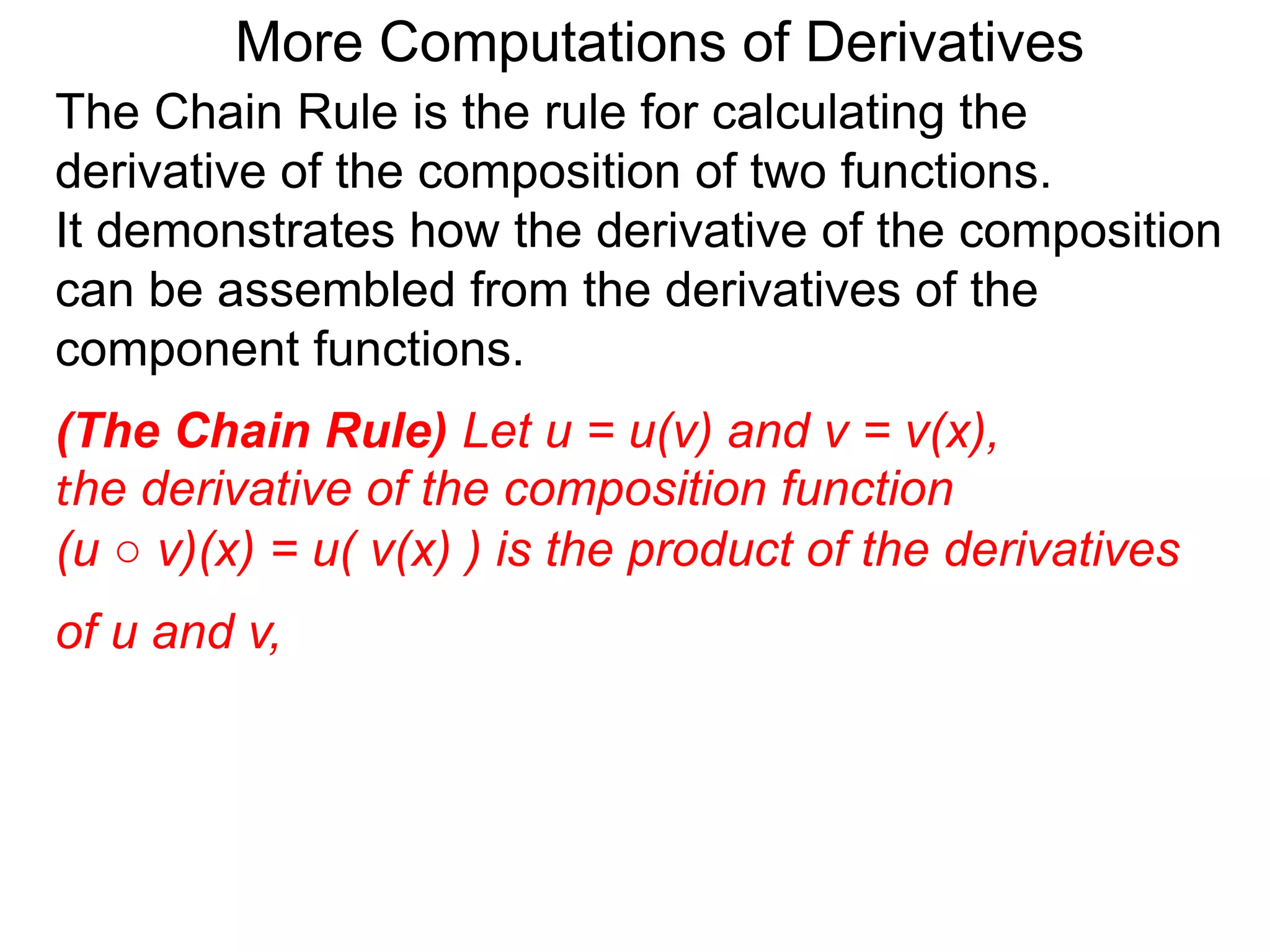More Computations of Derivatives 
The Chain Rule is the rule for calculating the 
derivative of the composition of two functions. 
It demonstrates how the derivative of the composition 
can be assembled from the derivatives of the 
component functions. 
(The Chain Rule) Let u = u(v) and v = v(x), 
the derivative of the composition function 
(u ○ v)(x) = u( v(x) ) is the product of the derivatives 
of u and v, 
 