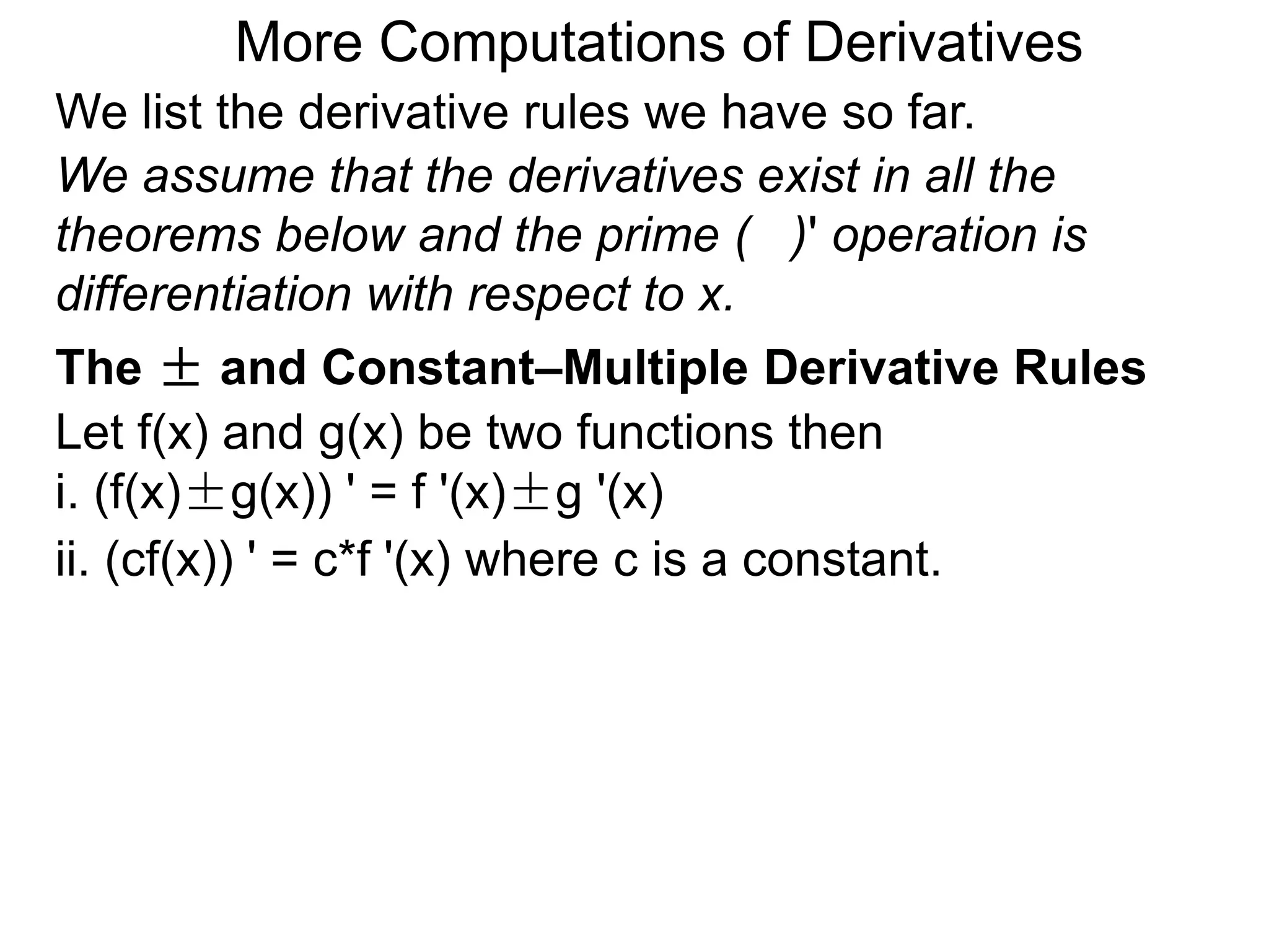 More Computations of Derivatives 
We list the derivative rules we have so far. 
We assume that the derivatives exist in all the 
theorems below and the prime ( )' operation is 
differentiation with respect to x. 
The ± and Constant–Multiple Derivative Rules 
Let f(x) and g(x) be two functions then 
i. (f(x)±g(x)) ' = f '(x)±g '(x) 
ii. (cf(x)) ' = c*f '(x) where c is a constant. 
 