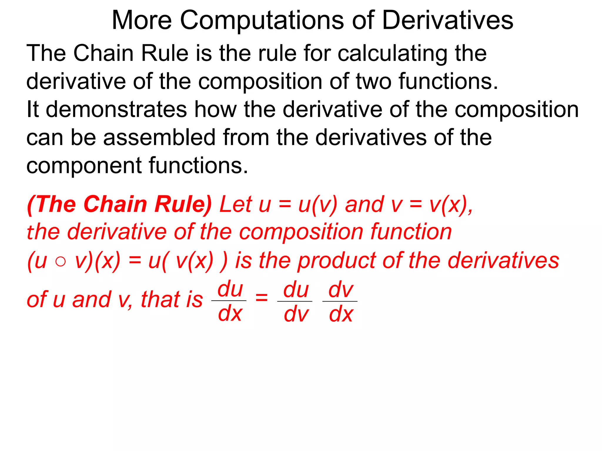 More Computations of Derivatives 
The Chain Rule is the rule for calculating the 
derivative of the composition of two functions. 
It demonstrates how the derivative of the composition 
can be assembled from the derivatives of the 
component functions. 
(The Chain Rule) Let u = u(v) and v = v(x), 
the derivative of the composition function 
(u ○ v)(x) = u( v(x) ) is the product of the derivatives 
of u and v, that is du 
dv 
dv 
dx 
du = 
dx 
 