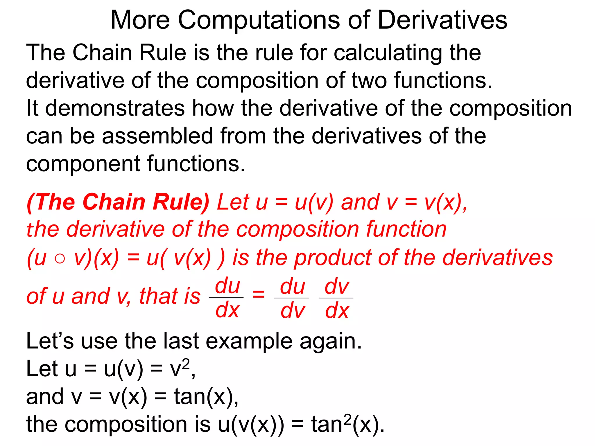 More Computations of Derivatives 
The Chain Rule is the rule for calculating the 
derivative of the composition of two functions. 
It demonstrates how the derivative of the composition 
can be assembled from the derivatives of the 
component functions. 
(The Chain Rule) Let u = u(v) and v = v(x), 
the derivative of the composition function 
(u ○ v)(x) = u( v(x) ) is the product of the derivatives 
of u and v, that is du 
dv 
dv 
dx 
du = 
dx 
Let’s use the last example again. 
Let u = u(v) = v2, 
and v = v(x) = tan(x), 
the composition is u(v(x)) = tan2(x). 
 