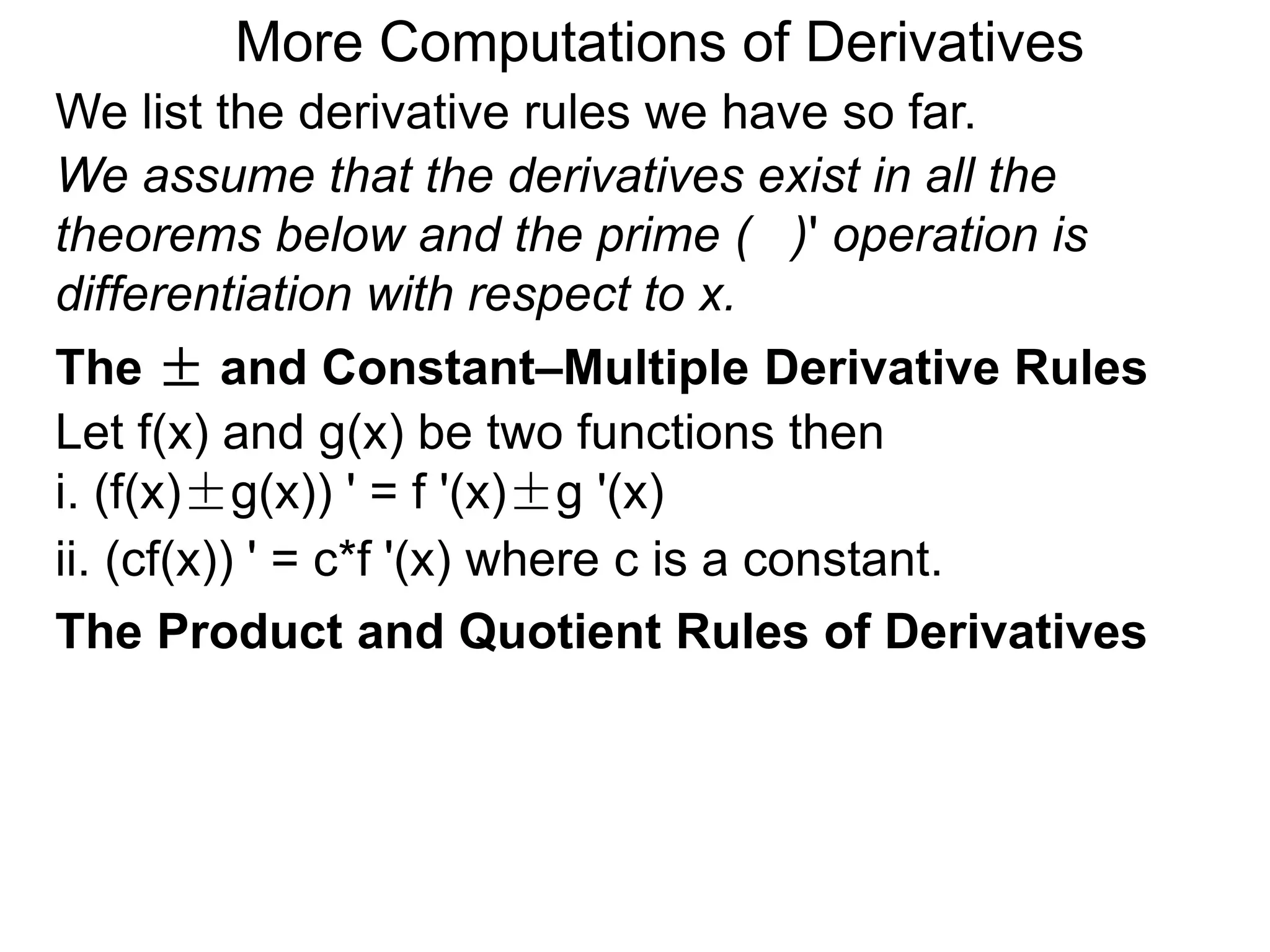 More Computations of Derivatives 
We list the derivative rules we have so far. 
We assume that the derivatives exist in all the 
theorems below and the prime ( )' operation is 
differentiation with respect to x. 
The ± and Constant–Multiple Derivative Rules 
Let f(x) and g(x) be two functions then 
i. (f(x)±g(x)) ' = f '(x)±g '(x) 
ii. (cf(x)) ' = c*f '(x) where c is a constant. 
The Product and Quotient Rules of Derivatives 
 