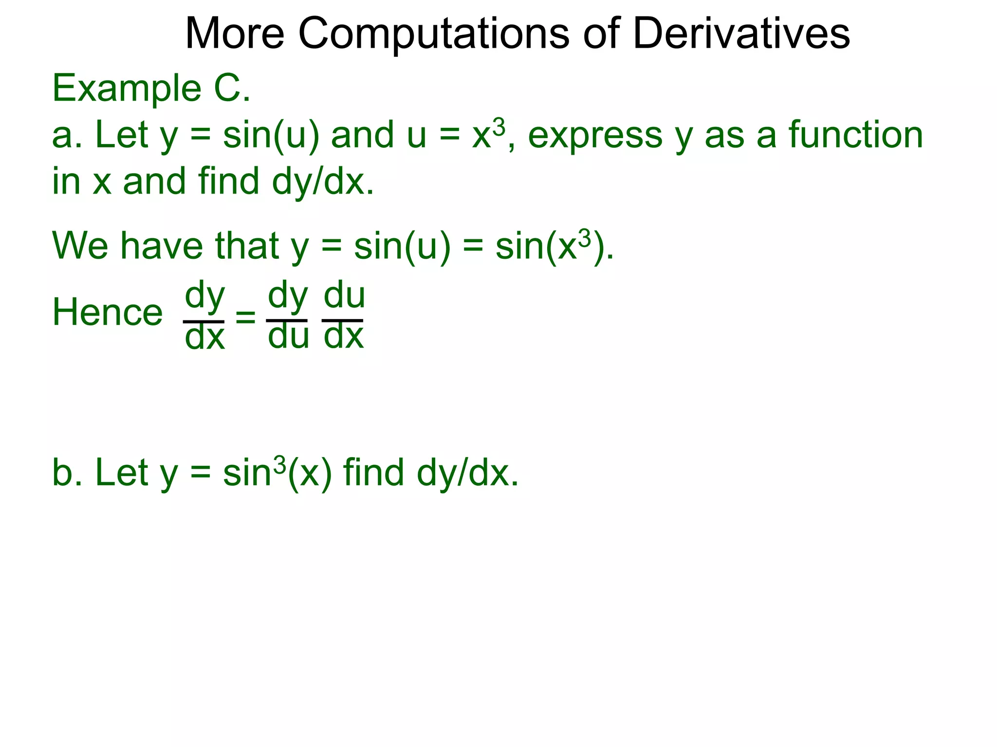 More Computations of Derivatives 
Example C. 
a. Let y = sin(u) and u = x3, express y as a function 
in x and find dy/dx. 
We have that y = sin(u) = sin(x3). 
dy 
dx = 
dy 
du 
du 
dx 
Hence 
b. Let y = sin3(x) find dy/dx. 
 