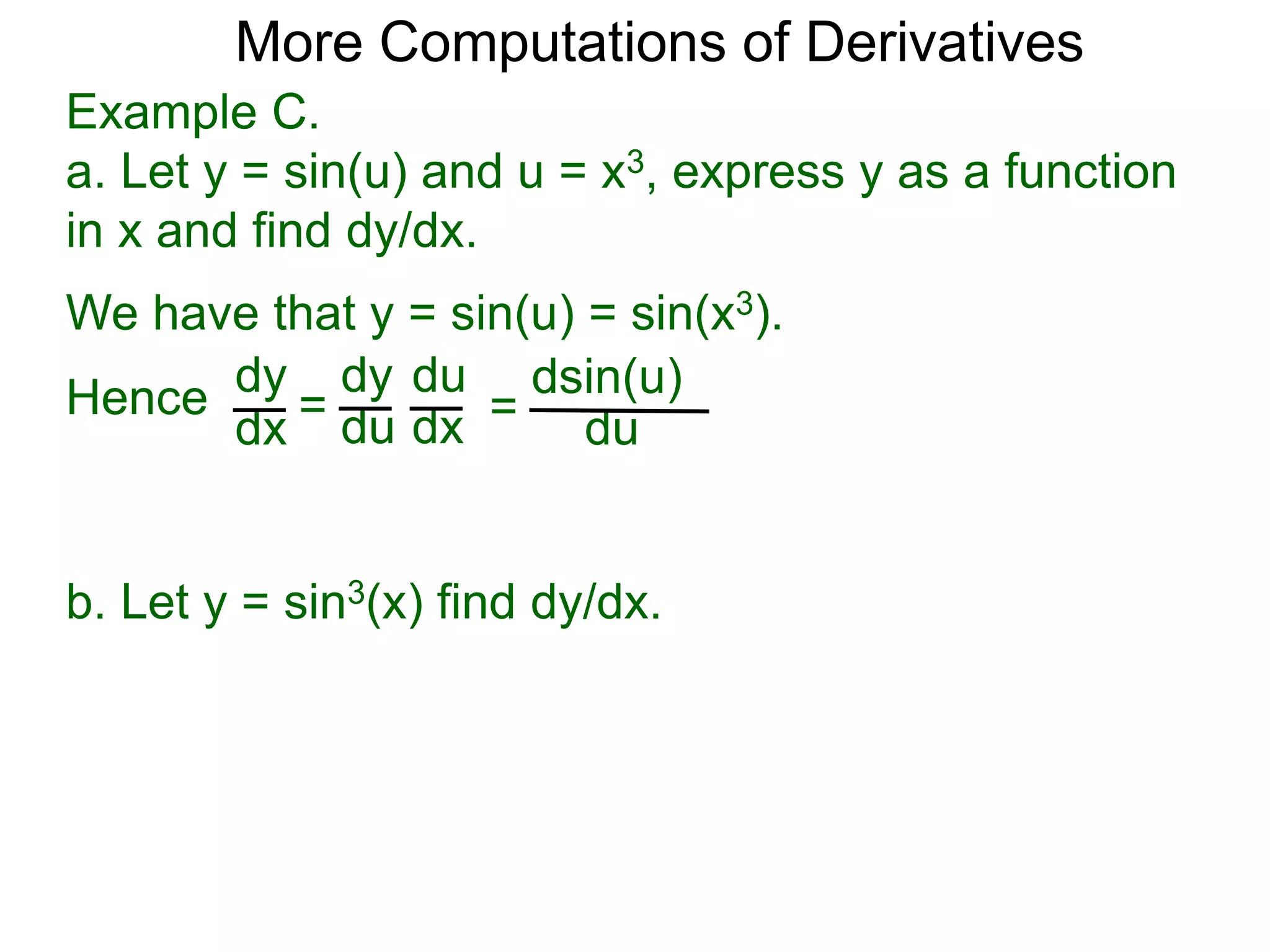 More Computations of Derivatives 
Example C. 
a. Let y = sin(u) and u = x3, express y as a function 
in x and find dy/dx. 
We have that y = sin(u) = sin(x3). 
dy 
dx = 
dy 
du 
du 
dx = 
dsin(u) 
du 
Hence 
b. Let y = sin3(x) find dy/dx. 
 