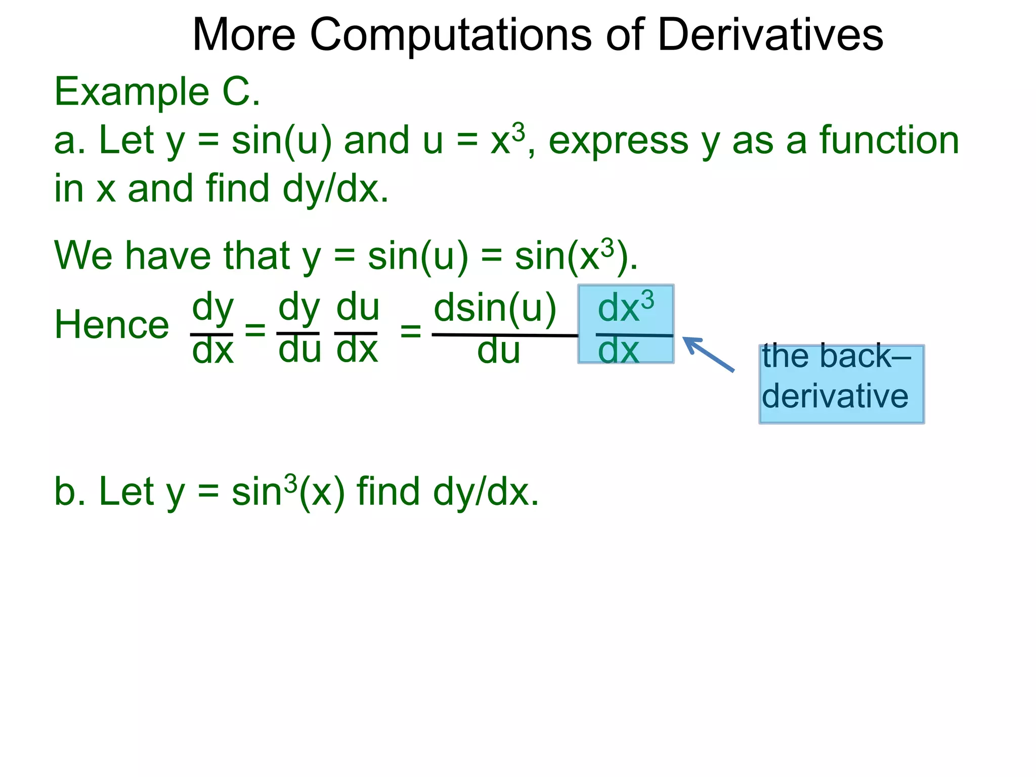 More Computations of Derivatives 
Example C. 
a. Let y = sin(u) and u = x3, express y as a function 
in x and find dy/dx. 
We have that y = sin(u) = sin(x3). 
dy 
dx = 
dy 
du 
du 
dx = 
dsin(u) 
du 
dx3 
dx 
Hence 
b. Let y = sin3(x) find dy/dx. 
the back– 
derivative 
 